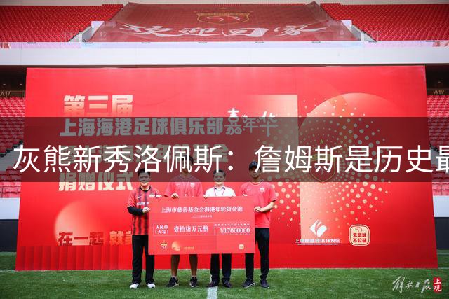 灰熊新秀洛佩斯：詹姆斯是历史最佳 期待与偶像同场竞技并合影